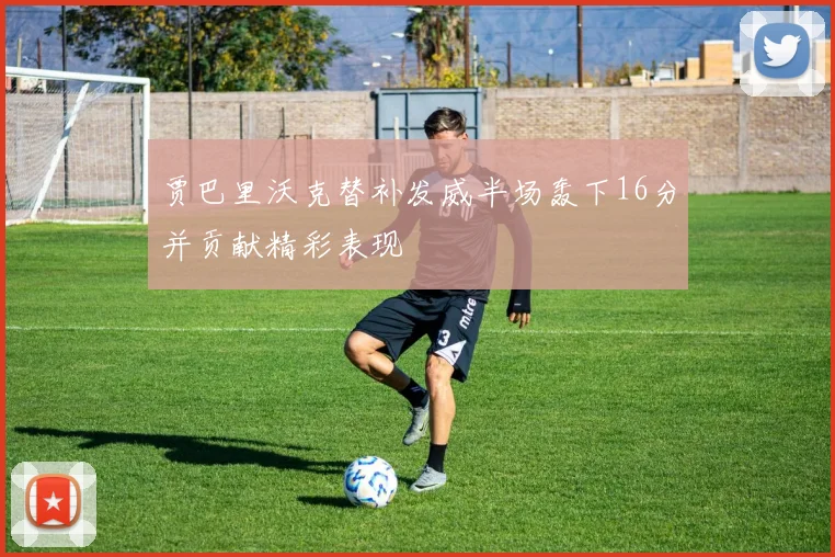 贾巴里沃克替补发威半场轰下16分并贡献精彩表现