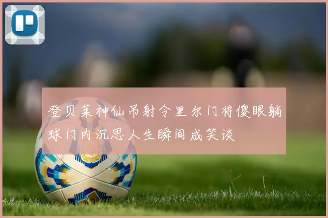 登贝莱神仙吊射令里尔门将傻眼躺球门内沉思人生瞬间成笑谈