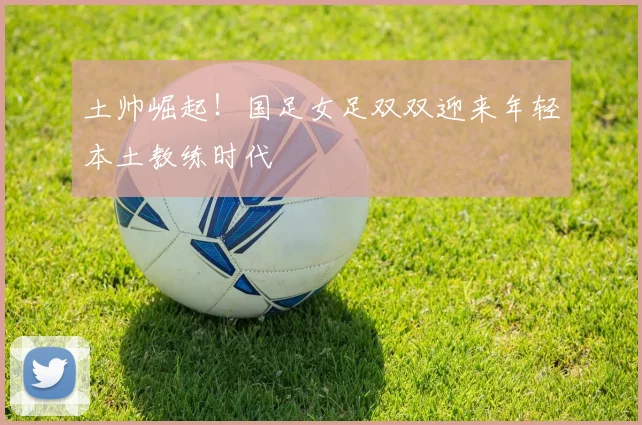 土帅崛起！国足女足双双迎来年轻本土教练时代