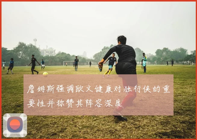 詹姆斯强调欧文健康对独行侠的重要性并称赞其阵容深度
