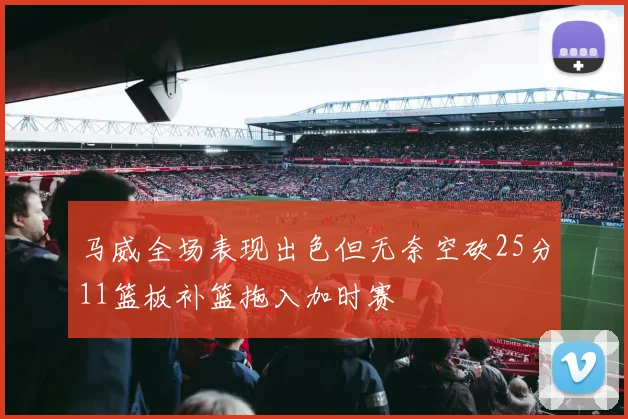 马威全场表现出色但无奈空砍25分11篮板补篮拖入加时赛