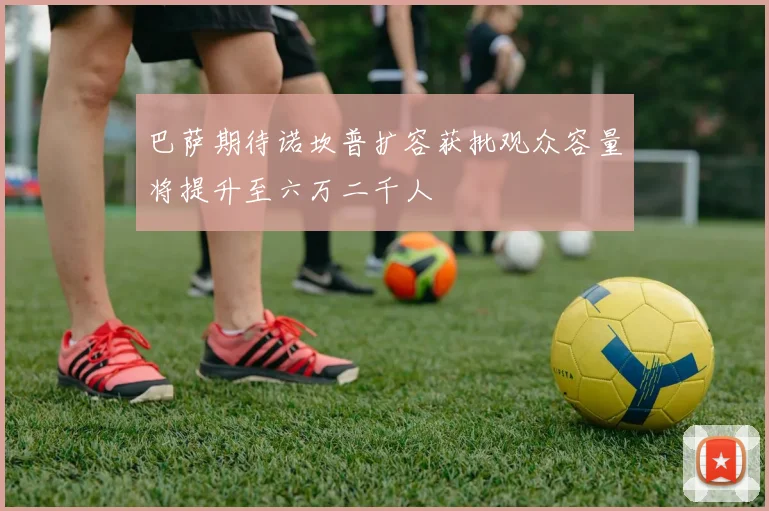 巴萨期待诺坎普扩容获批观众容量将提升至六万二千人