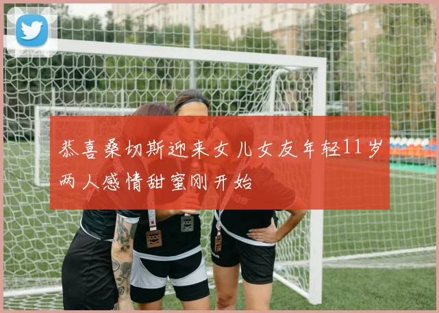 恭喜桑切斯迎来女儿女友年轻11岁两人感情甜蜜刚开始