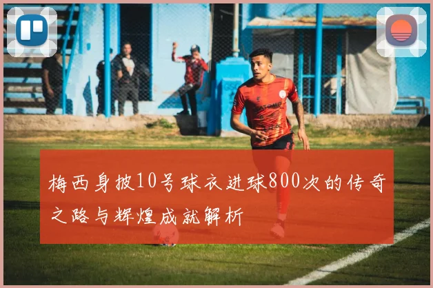 梅西身披10号球衣进球800次的传奇之路与辉煌成就解析