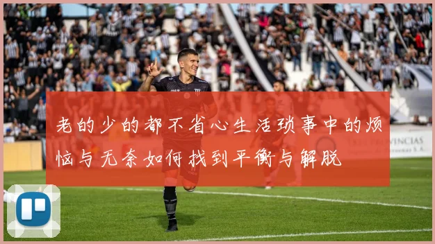 老的少的都不省心生活琐事中的烦恼与无奈如何找到平衡与解脱