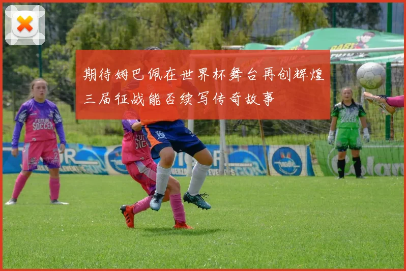 期待姆巴佩在世界杯舞台再创辉煌三届征战能否续写传奇故事