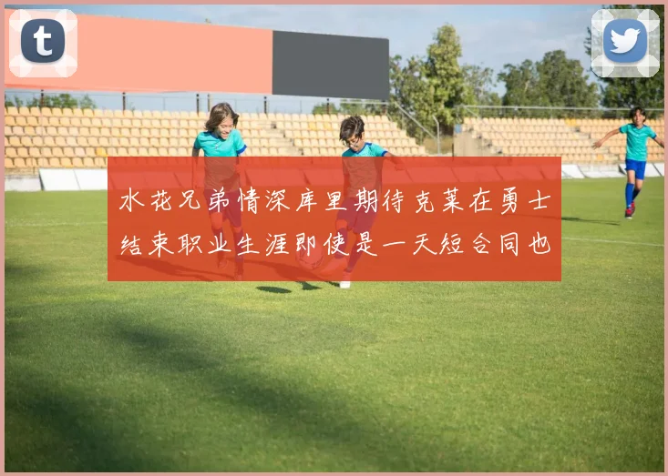 水花兄弟情深库里期待克莱在勇士结束职业生涯即使是一天短合同也无妨