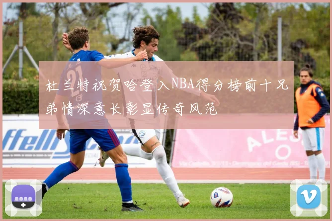 杜兰特祝贺哈登入NBA得分榜前十兄弟情深意长彰显传奇风范