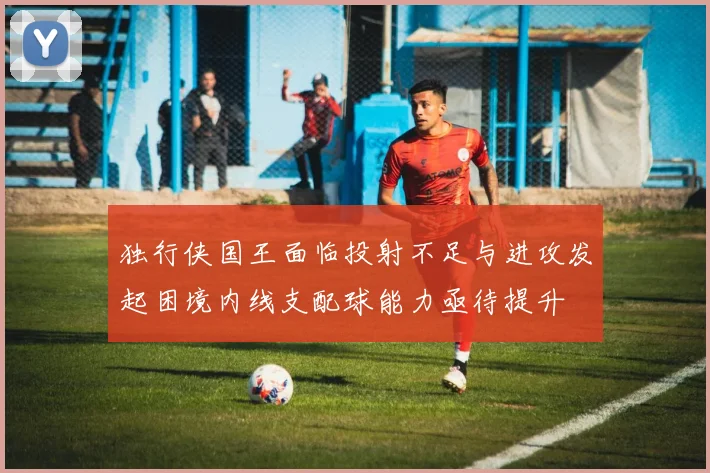 独行侠国王面临投射不足与进攻发起困境内线支配球能力亟待提升