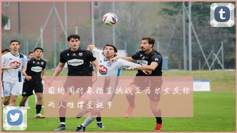 前绯闻对象扬言挑战亚马尔女友称两人难撑圣诞节