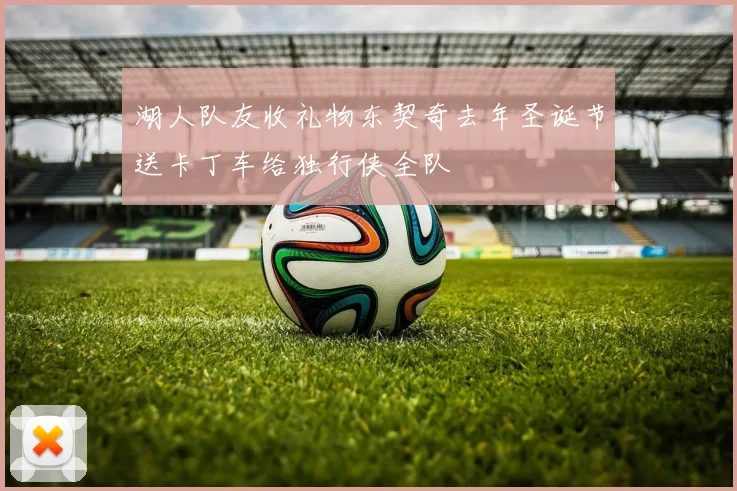 湖人队友收礼物东契奇去年圣诞节送卡丁车给独行侠全队