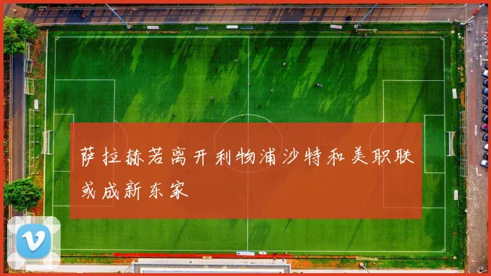 萨拉赫若离开利物浦沙特和美职联或成新东家