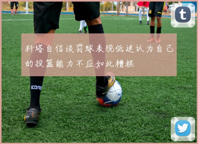 科塔自信谈罚球表现低迷认为自己的投篮能力不应如此糟糕