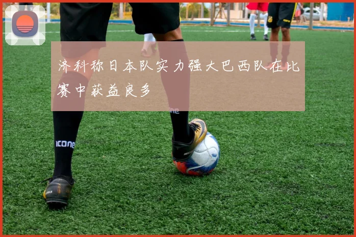 济科称日本队实力强大巴西队在比赛中获益良多
