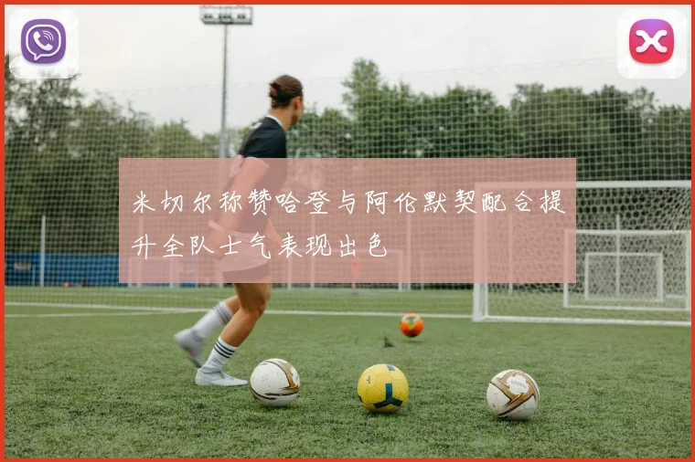 米切尔称赞哈登与阿伦默契配合提升全队士气表现出色