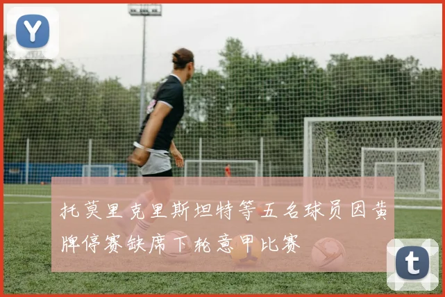 托莫里克里斯坦特等五名球员因黄牌停赛缺席下轮意甲比赛