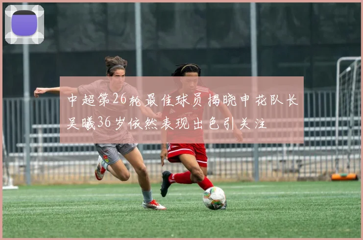 中超第26轮最佳球员揭晓申花队长吴曦36岁依然表现出色引关注