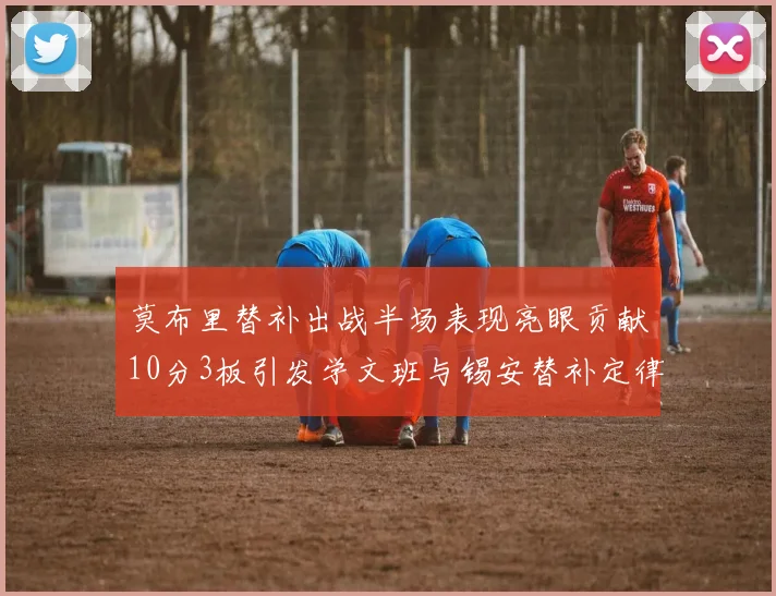 莫布里替补出战半场表现亮眼贡献10分3板引发学文班与锡安替补定律探讨