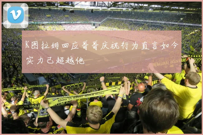 K图拉姆回应哥哥庆祝行为直言如今实力已超越他