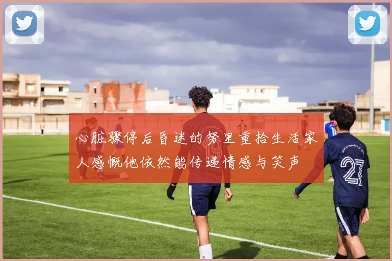 心脏骤停后昏迷的努里重拾生活家人感慨他依然能传递情感与笑声