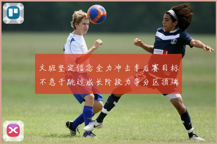 文班坚定信念全力冲击季后赛目标不急于跳过成长阶段力争分区顶端